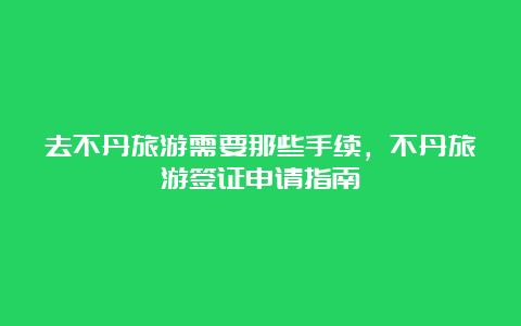 去不丹旅游需要那些手续，不丹旅游签证申请指南