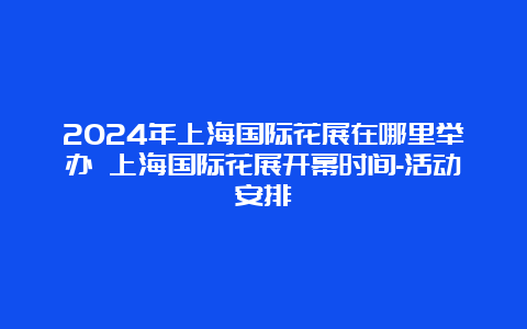 2024年上海国际花展在哪里举办 上海国际花展开幕时间-活动安排