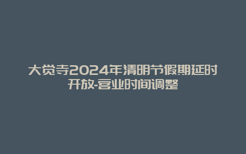 大觉寺2024年清明节假期延时开放-营业时间调整