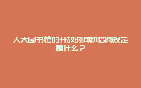 人大图书馆的开放时间和借阅规定是什么？