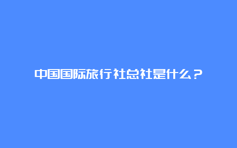 中国国际旅行社总社是什么？