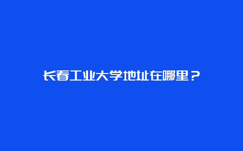 长春工业大学地址在哪里？