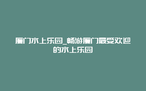 厦门水上乐园_畅游厦门最受欢迎的水上乐园