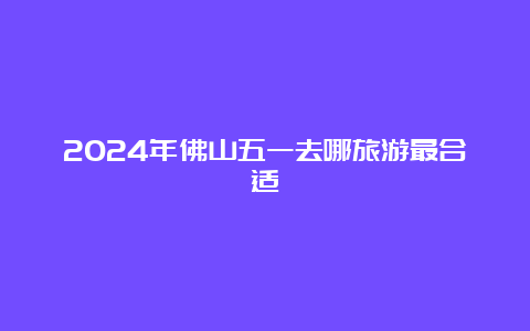 2024年佛山五一去哪旅游最合适