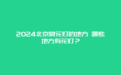 2024北京赏花灯的地方 哪些地方有花灯？