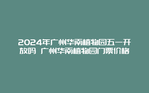 2024年广州华南植物园五一开放吗 广州华南植物园门票价格