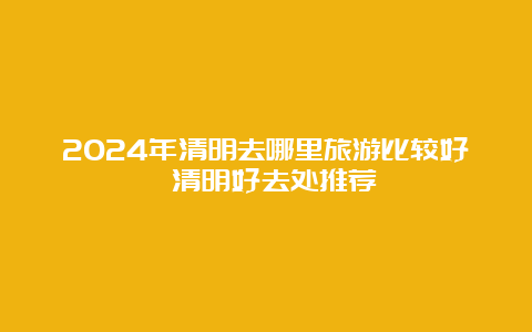 2024年清明去哪里旅游比较好 清明好去处推荐