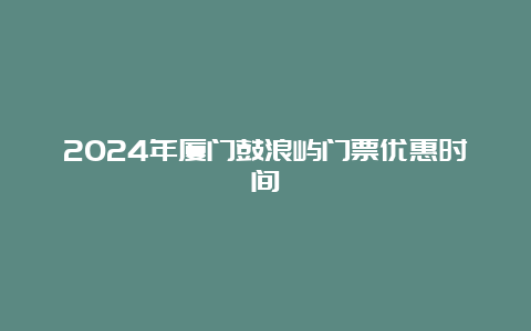 2024年厦门鼓浪屿门票优惠时间