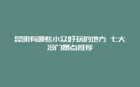 昆明有哪些小众好玩的地方 七大冷门景点推荐