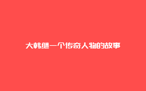 大韩继一个传奇人物的故事