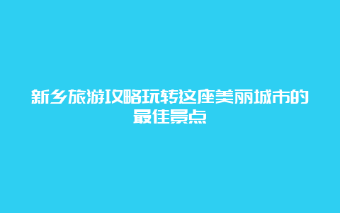 新乡旅游攻略玩转这座美丽城市的最佳景点