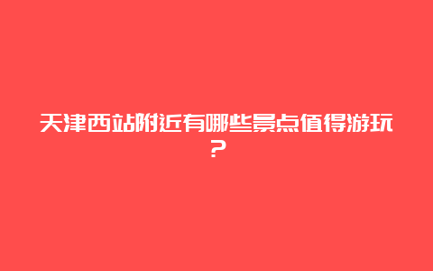 天津西站附近有哪些景点值得游玩？