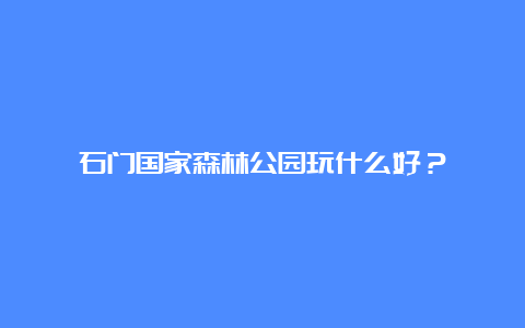 石门国家森林公园玩什么好？