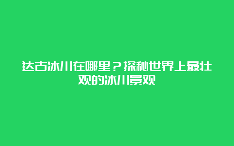 达古冰川在哪里？探秘世界上最壮观的冰川景观