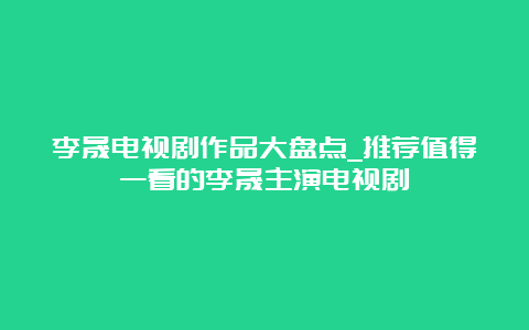 李晟电视剧作品大盘点_推荐值得一看的李晟主演电视剧