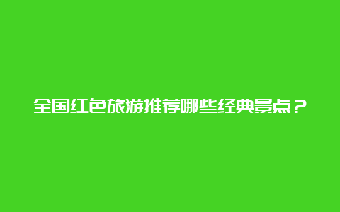 全国红色旅游推荐哪些经典景点？