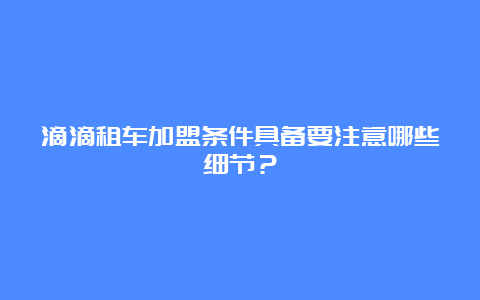 滴滴租车加盟条件具备要注意哪些细节？