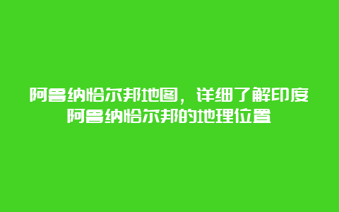 阿鲁纳恰尔邦地图，详细了解印度阿鲁纳恰尔邦的地理位置