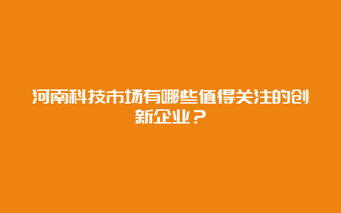 河南科技市场有哪些值得关注的创新企业？