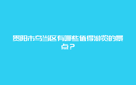 贵阳市乌当区有哪些值得游览的景点？