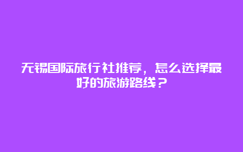 无锡国际旅行社推荐，怎么选择最好的旅游路线？