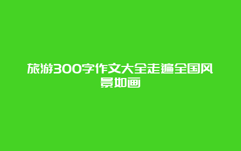 旅游300字作文大全走遍全国风景如画