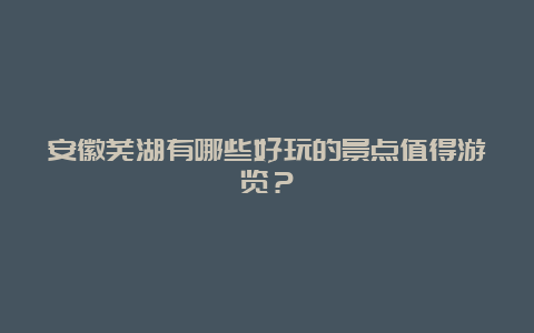 安徽芜湖有哪些好玩的景点值得游览？