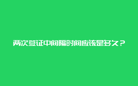 两次签证中间隔时间应该是多久？