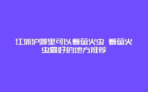 江浙沪哪里可以看萤火虫 看萤火虫最好的地方推荐