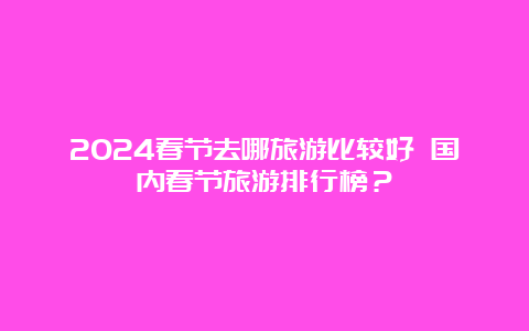 2024春节去哪旅游比较好 国内春节旅游排行榜？