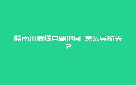 皖南川藏线自驾地图 怎么导航去？