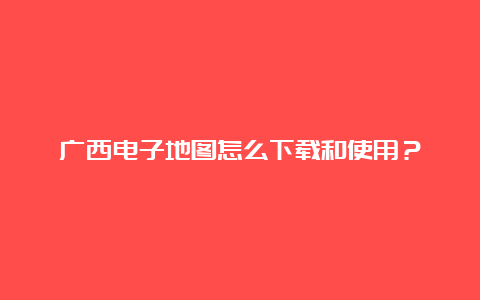 广西电子地图怎么下载和使用？