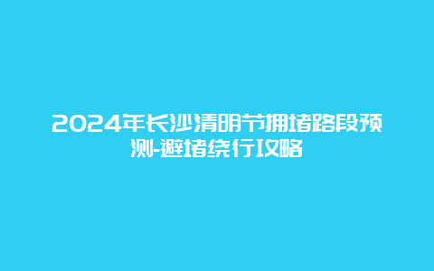 2024年长沙清明节拥堵路段预测-避堵绕行攻略