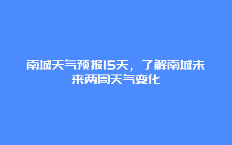 南城天气预报15天，了解南城未来两周天气变化