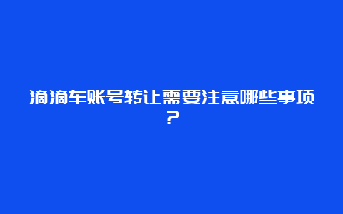 滴滴车账号转让需要注意哪些事项？