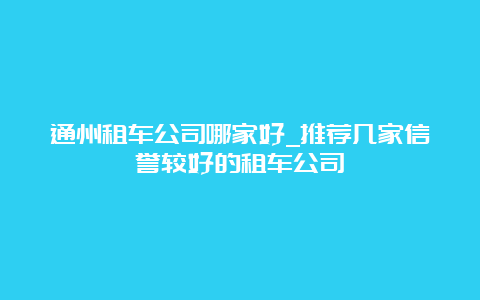 通州租车公司哪家好_推荐几家信誉较好的租车公司