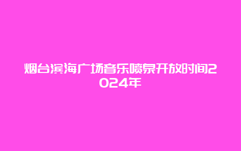 烟台滨海广场音乐喷泉开放时间2024年