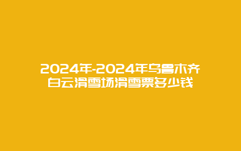 2024年-2024年乌鲁木齐白云滑雪场滑雪票多少钱