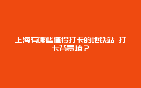 上海有哪些值得打卡的地铁站 打卡背景墙？