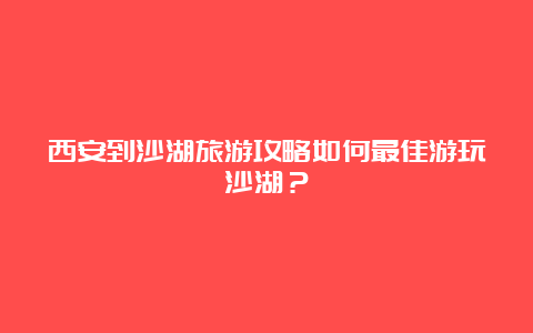 西安到沙湖旅游攻略如何最佳游玩沙湖？