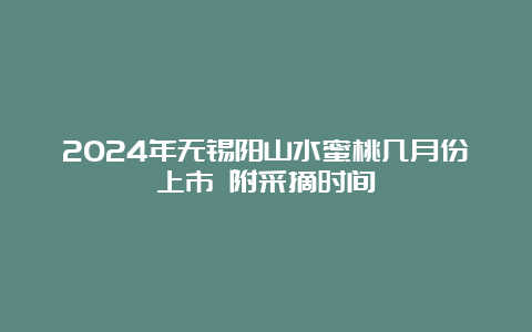 2024年无锡阳山水蜜桃几月份上市 附采摘时间