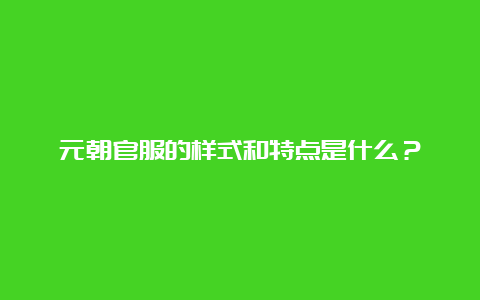 元朝官服的样式和特点是什么？