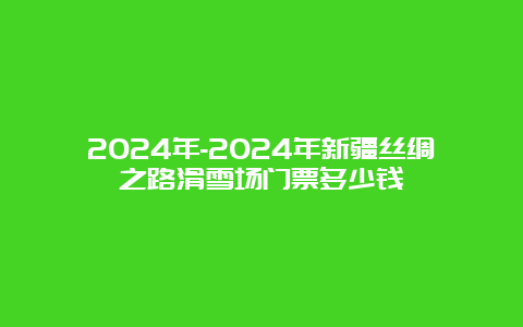 2024年-2024年新疆丝绸之路滑雪场门票多少钱