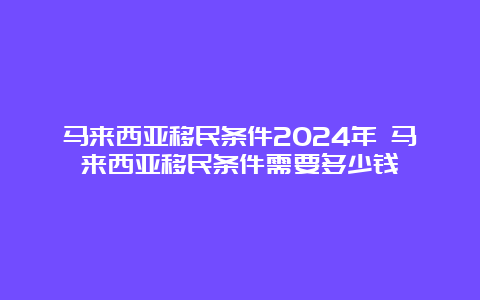 马来西亚移民条件2024年 马来西亚移民条件需要多少钱