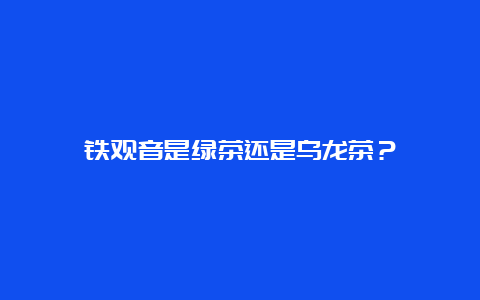 铁观音是绿茶还是乌龙茶？