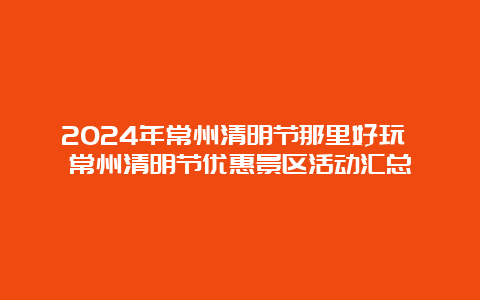 2024年常州清明节那里好玩 常州清明节优惠景区活动汇总