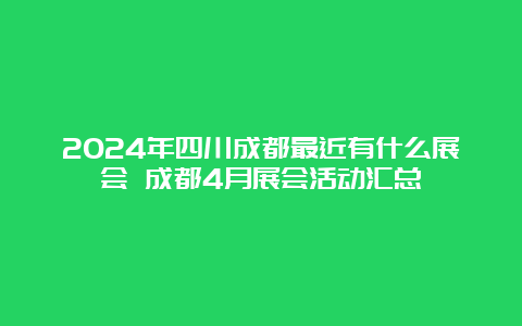 2024年四川成都最近有什么展会 成都4月展会活动汇总