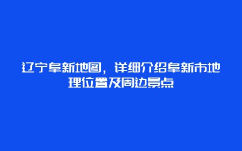 辽宁阜新地图，详细介绍阜新市地理位置及周边景点