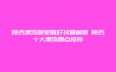 陕西漂流哪里最好玩最刺激 陕西十大漂流景点推荐