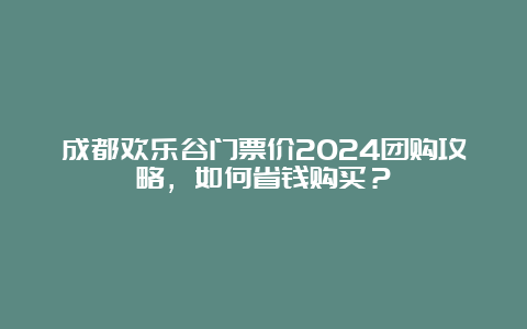 成都欢乐谷门票价2024团购攻略，如何省钱购买？